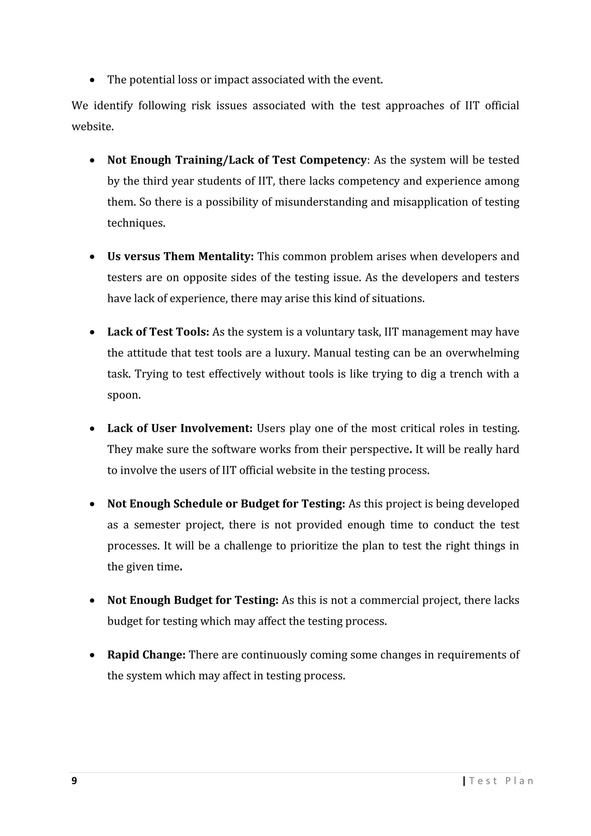 

The potential loss or impact associated with the event.

We identify following risk issues associated with the test approaches of IIT official
website.


Not Enough Training/Lack of Test Competency: As the system will be tested
by the third year students of IIT, there lacks competency and experience among
them. So there is a possibility of misunderstanding and misapplication of testing
techniques.



Us versus Them Mentality: This common problem arises when developers and
testers are on opposite sides of the testing issue. As the developers and testers
have lack of experience, there may arise this kind of situations.



Lack of Test Tools: As the system is a voluntary task, IIT management may have
the attitude that test tools are a luxury. Manual testing can be an overwhelming
task. Trying to test effectively without tools is like trying to dig a trench with a
spoon.



Lack of User Involvement: Users play one of the most critical roles in testing.
They make sure the software works from their perspective. It will be really hard
to involve the users of IIT official website in the testing process.



Not Enough Schedule or Budget for Testing: As this project is being developed
as a semester project, there is not provided enough time to conduct the test
processes. It will be a challenge to prioritize the plan to test the right things in
the given time.



Not Enough Budget for Testing: As this is not a commercial project, there lacks
budget for testing which may affect the testing process.



Rapid Change: There are continuously coming some changes in requirements of
the system which may affect in testing process.

9

|Test Plan

 