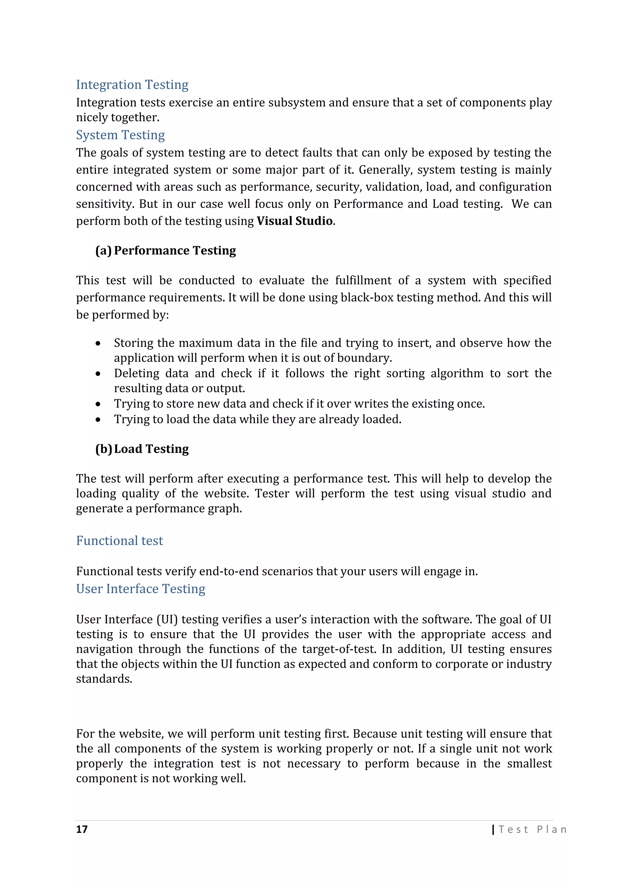 Integration Testing
Integration tests exercise an entire subsystem and ensure that a set of components play
nicely together.

System Testing
The goals of system testing are to detect faults that can only be exposed by testing the
entire integrated system or some major part of it. Generally, system testing is mainly
concerned with areas such as performance, security, validation, load, and configuration
sensitivity. But in our case well focus only on Performance and Load testing. We can
perform both of the testing using Visual Studio.
(a) Performance Testing
This test will be conducted to evaluate the fulfillment of a system with specified
performance requirements. It will be done using black-box testing method. And this will
be performed by:





Storing the maximum data in the file and trying to insert, and observe how the
application will perform when it is out of boundary.
Deleting data and check if it follows the right sorting algorithm to sort the
resulting data or output.
Trying to store new data and check if it over writes the existing once.
Trying to load the data while they are already loaded.

(b) Load Testing
The test will perform after executing a performance test. This will help to develop the
loading quality of the website. Tester will perform the test using visual studio and
generate a performance graph.

Functional test
Functional tests verify end-to-end scenarios that your users will engage in.

User Interface Testing
User Interface (UI) testing verifies a user’s interaction with the software. The goal of UI
testing is to ensure that the UI provides the user with the appropriate access and
navigation through the functions of the target-of-test. In addition, UI testing ensures
that the objects within the UI function as expected and conform to corporate or industry
standards.

For the website, we will perform unit testing first. Because unit testing will ensure that
the all components of the system is working properly or not. If a single unit not work
properly the integration test is not necessary to perform because in the smallest
component is not working well.

17

|Test Plan

 