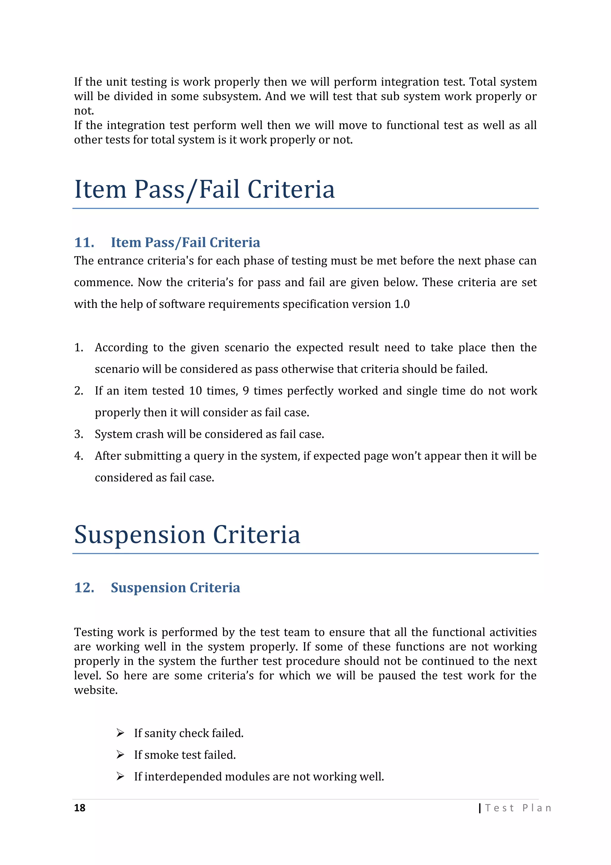 If the unit testing is work properly then we will perform integration test. Total system
will be divided in some subsystem. And we will test that sub system work properly or
not.
If the integration test perform well then we will move to functional test as well as all
other tests for total system is it work properly or not.

Item Pass/Fail Criteria
11.

Item Pass/Fail Criteria

The entrance criteria's for each phase of testing must be met before the next phase can
commence. Now the criteria’s for pass and fail are given below. These criteria are set
with the help of software requirements specification version 1.0
1. According to the given scenario the expected result need to take place then the
scenario will be considered as pass otherwise that criteria should be failed.
2. If an item tested 10 times, 9 times perfectly worked and single time do not work
properly then it will consider as fail case.
3. System crash will be considered as fail case.
4. After submitting a query in the system, if expected page won’t appear then it will be
considered as fail case.

Suspension Criteria
12.

Suspension Criteria

Testing work is performed by the test team to ensure that all the functional activities
are working well in the system properly. If some of these functions are not working
properly in the system the further test procedure should not be continued to the next
level. So here are some criteria’s for which we will be paused the test work for the
website.
 If sanity check failed.
 If smoke test failed.
 If interdepended modules are not working well.
18

|Test Plan

 