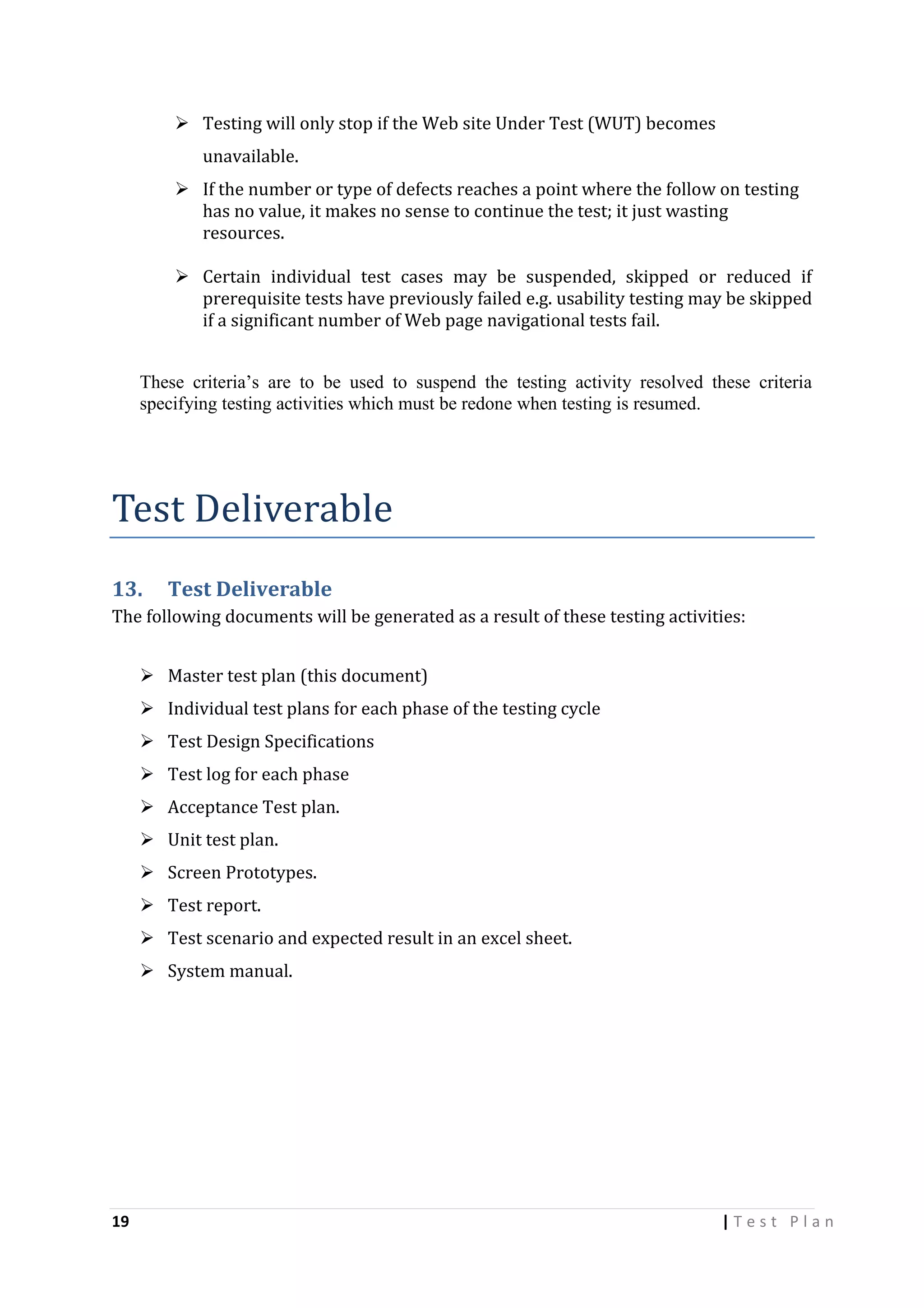  Testing will only stop if the Web site Under Test (WUT) becomes
unavailable.
 If the number or type of defects reaches a point where the follow on testing
has no value, it makes no sense to continue the test; it just wasting
resources.
 Certain individual test cases may be suspended, skipped or reduced if
prerequisite tests have previously failed e.g. usability testing may be skipped
if a significant number of Web page navigational tests fail.
These criteria’s are to be used to suspend the testing activity resolved these criteria
specifying testing activities which must be redone when testing is resumed.

Test Deliverable
13.

Test Deliverable

The following documents will be generated as a result of these testing activities:
 Master test plan (this document)
 Individual test plans for each phase of the testing cycle
 Test Design Specifications
 Test log for each phase
 Acceptance Test plan.
 Unit test plan.
 Screen Prototypes.
 Test report.
 Test scenario and expected result in an excel sheet.
 System manual.

19

|Test Plan

 