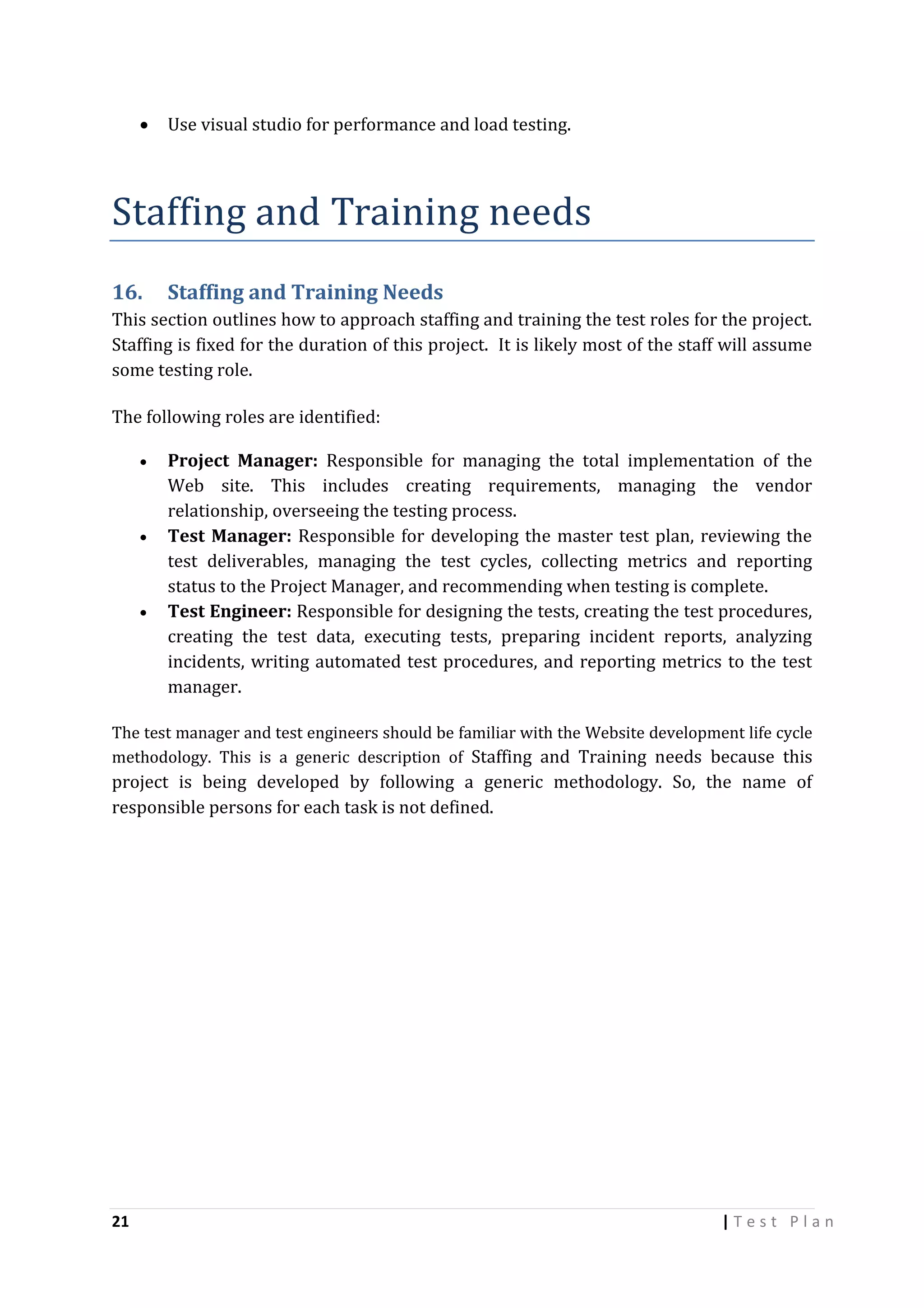 

Use visual studio for performance and load testing.

Staffing and Training needs
16.

Staffing and Training Needs

This section outlines how to approach staffing and training the test roles for the project.
Staffing is fixed for the duration of this project. It is likely most of the staff will assume
some testing role.
The following roles are identified:






Project Manager: Responsible for managing the total implementation of the
Web site. This includes creating requirements, managing the vendor
relationship, overseeing the testing process.
Test Manager: Responsible for developing the master test plan, reviewing the
test deliverables, managing the test cycles, collecting metrics and reporting
status to the Project Manager, and recommending when testing is complete.
Test Engineer: Responsible for designing the tests, creating the test procedures,
creating the test data, executing tests, preparing incident reports, analyzing
incidents, writing automated test procedures, and reporting metrics to the test
manager.

The test manager and test engineers should be familiar with the Website development life cycle
methodology. This is a generic description of Staffing and Training needs because this

project is being developed by following a generic methodology. So, the name of
responsible persons for each task is not defined.

21

|Test Plan

 