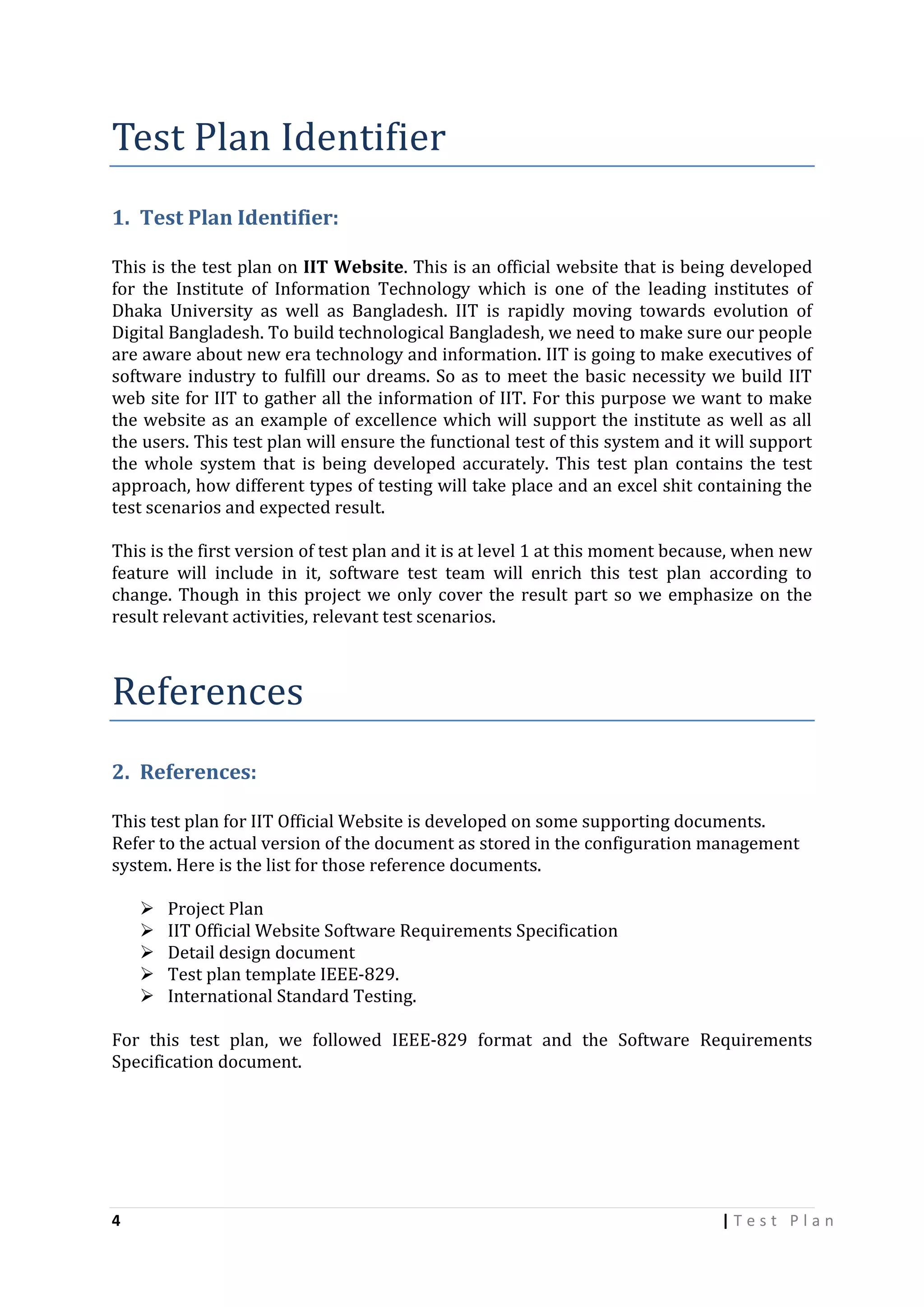 Test Plan Identifier
1. Test Plan Identifier:
This is the test plan on IIT Website. This is an official website that is being developed
for the Institute of Information Technology which is one of the leading institutes of
Dhaka University as well as Bangladesh. IIT is rapidly moving towards evolution of
Digital Bangladesh. To build technological Bangladesh, we need to make sure our people
are aware about new era technology and information. IIT is going to make executives of
software industry to fulfill our dreams. So as to meet the basic necessity we build IIT
web site for IIT to gather all the information of IIT. For this purpose we want to make
the website as an example of excellence which will support the institute as well as all
the users. This test plan will ensure the functional test of this system and it will support
the whole system that is being developed accurately. This test plan contains the test
approach, how different types of testing will take place and an excel shit containing the
test scenarios and expected result.
This is the first version of test plan and it is at level 1 at this moment because, when new
feature will include in it, software test team will enrich this test plan according to
change. Though in this project we only cover the result part so we emphasize on the
result relevant activities, relevant test scenarios.

References
2. References:
This test plan for IIT Official Website is developed on some supporting documents.
Refer to the actual version of the document as stored in the configuration management
system. Here is the list for those reference documents.






Project Plan
IIT Official Website Software Requirements Specification
Detail design document
Test plan template IEEE-829.
International Standard Testing.

For this test plan, we followed IEEE-829 format and the Software Requirements
Specification document.

4

|Test Plan

 
