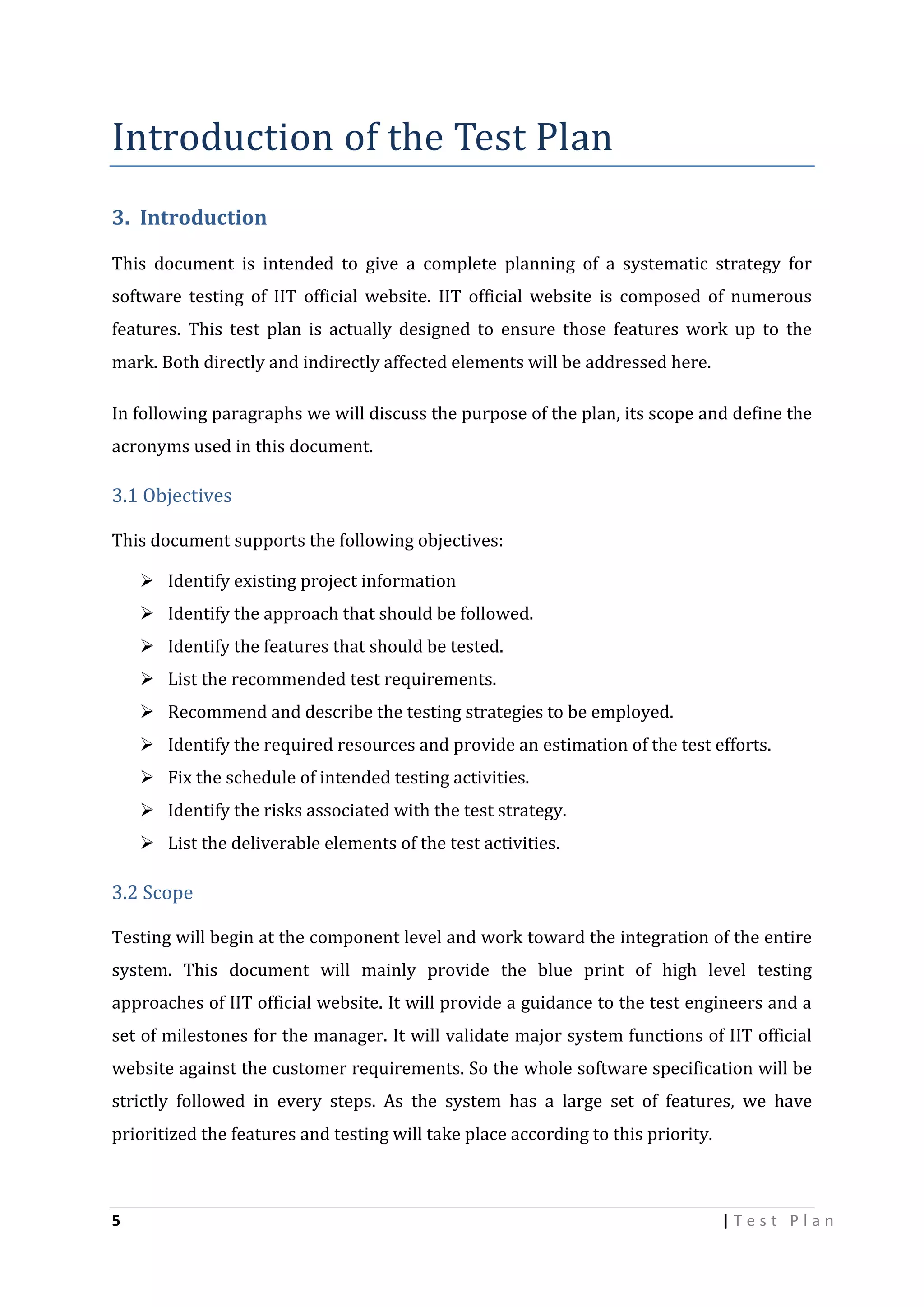 Introduction of the Test Plan
3. Introduction
This document is intended to give a complete planning of a systematic strategy for
software testing of IIT official website. IIT official website is composed of numerous
features. This test plan is actually designed to ensure those features work up to the
mark. Both directly and indirectly affected elements will be addressed here.
In following paragraphs we will discuss the purpose of the plan, its scope and define the
acronyms used in this document.

3.1 Objectives
This document supports the following objectives:
 Identify existing project information
 Identify the approach that should be followed.
 Identify the features that should be tested.
 List the recommended test requirements.
 Recommend and describe the testing strategies to be employed.
 Identify the required resources and provide an estimation of the test efforts.
 Fix the schedule of intended testing activities.
 Identify the risks associated with the test strategy.
 List the deliverable elements of the test activities.

3.2 Scope
Testing will begin at the component level and work toward the integration of the entire
system. This document will mainly provide the blue print of high level testing
approaches of IIT official website. It will provide a guidance to the test engineers and a
set of milestones for the manager. It will validate major system functions of IIT official
website against the customer requirements. So the whole software specification will be
strictly followed in every steps. As the system has a large set of features, we have
prioritized the features and testing will take place according to this priority.

5

|Test Plan

 