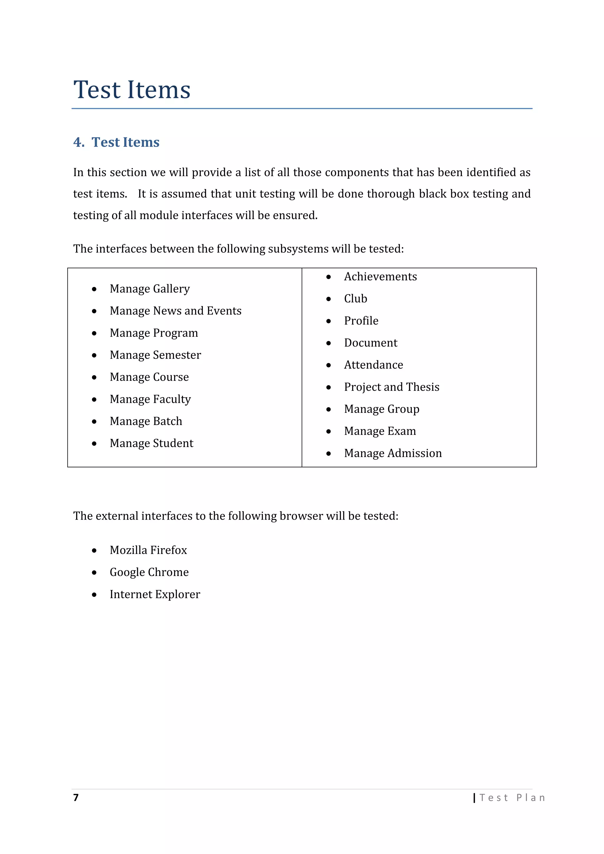 Test Items
4. Test Items
In this section we will provide a list of all those components that has been identified as
test items. It is assumed that unit testing will be done thorough black box testing and
testing of all module interfaces will be ensured.
The interfaces between the following subsystems will be tested:


Manage Gallery



Manage News and Events



Manage Program



Manage Semester



Manage Course



Manage Faculty



Manage Batch



Manage Student



Achievements



Club



Profile



Document



Attendance



Project and Thesis



Manage Group



Manage Exam



Manage Admission

The external interfaces to the following browser will be tested:



Google Chrome



7

Mozilla Firefox
Internet Explorer

|Test Plan

 