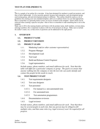 TEST PLAN FOR (PRODUCT)
_______________________________________________________________________
_
This is a sample of an outline for a test plan. It has been designed for medium to small test projects, and
thus is fairly lightweight. It is by necessity general, because each enterprise, each development group,
each testing group, and each development project is different. This outline should be used as a set of
guidelines for creating your own standard template; add to it or subtract from it as you find appropriate.
Bear in mind that it is generally better to have an excess of detail in the template—detail which can be
removed when creating a specific test plan—than to have to remember to add something that is not in the
template.
Make sure to fill in the running headers and footers with the product name, draft numbers, revision dates,
and page numbers; this is important in places with lots of test projects on the go. Make sure to include
the author’s name, too, so that errors or questions can be addressed to the right person.


1.     OVERVIEW
     1.1.     PRODUCT NAME
     1.2.     PRODUCT REVISION
     1.3.     PROJECT LEADS
        1.3.1.       Marketing Lead (or other customer representative)
        1.3.2.       Program Manager
        1.3.3.       Development Lead
        1.3.4.       Test Lead
        1.3.5.       Build and Release Control Engineer
        1.3.6.       Legal representative
        Include names, phone numbers, and email addresses for each. Note that this
        table will differ for a particular company or group. The goal is to ensure that
        anyone walking into the company or into the test role can easily identify and
        contact the people he/she needs to reach.
     1.4.     TEST PROJECT STAFF
        1.4.1.       Test requirements designers
        1.4.2.       Test case designers
        1.4.3.       Test personnel
              1.4.3.1.      For manual (i.e. non-automated) tests
              1.4.3.2.      For automated tests
              1.4.3.3.      Test automation programmers
        1.4.4.       Documentation reviewers
        1.4.5.       Legal reviewer
        Include names, phone numbers, and email addresses for each. Note that there
        may be several people in each role, that one person may be obliged to fill
        multiple roles, and that some roles (e.g. legal reviewer) won’t be required for all
        projects.



Author                                            Page 1                                         7/29/2010
Revision Number
 