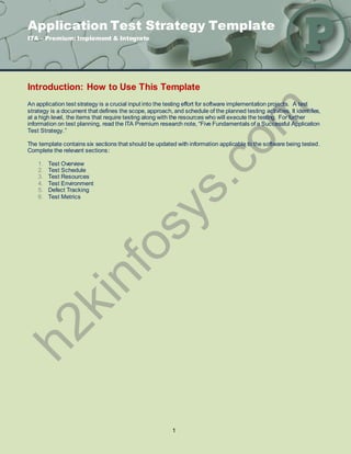 Application Test Strategy Template
ITA – Premium: Implement & Integrate




Introduction: How to Use This Template
An application test strategy is a crucial input into the testing effort for software implementation projects. A test
strategy is a document that defines the scope, approach, and schedule of the planned testing activities. It identifies,
at a high level, the items that require testing along with the resources who will execute the testing. For further
information on test planning, read the ITA Premium research note, “Five Fundamentals of a Successful Application
Test Strategy.”

The template contains six sections that should be updated with information applicable to the software being tested.
Complete the relevant sections:

    1.   Test Overview
    2.   Test Schedule
    3.   Test Resources
    4.   Test Environment
    5.   Defect Tracking
    6.   Test Metrics




                                                          1
 
