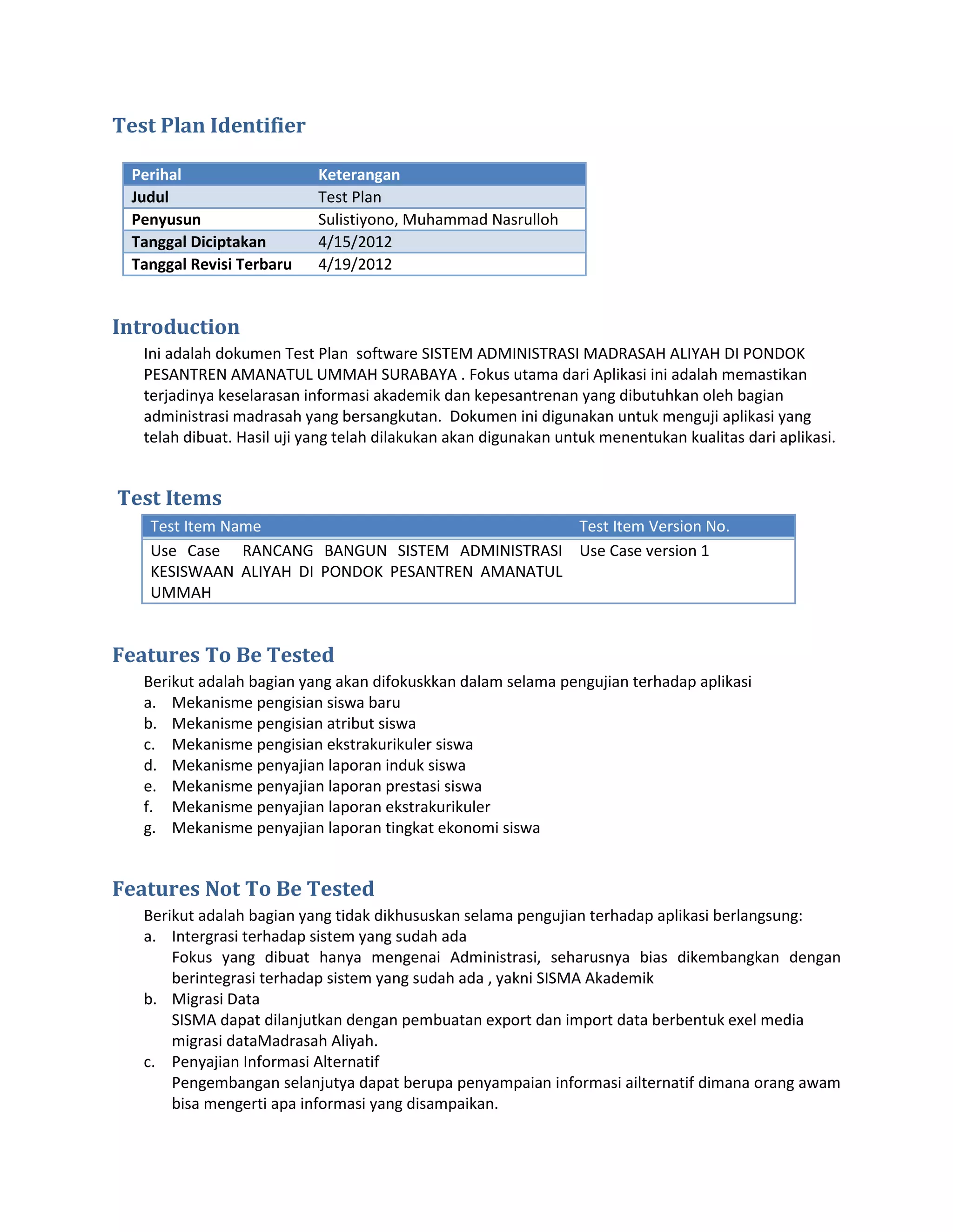 Test Plan Identifier

  Perihal                   Keterangan
  Judul                     Test Plan
  Penyusun                  Sulistiyono, Muhammad Nasrulloh
  Tanggal Diciptakan        4/15/2012
  Tanggal Revisi Terbaru    4/19/2012


Introduction
   Ini adalah dokumen Test Plan software SISTEM ADMINISTRASI MADRASAH ALIYAH DI PONDOK
   PESANTREN AMANATUL UMMAH SURABAYA . Fokus utama dari Aplikasi ini adalah memastikan
   terjadinya keselarasan informasi akademik dan kepesantrenan yang dibutuhkan oleh bagian
   administrasi madrasah yang bersangkutan. Dokumen ini digunakan untuk menguji aplikasi yang
   telah dibuat. Hasil uji yang telah dilakukan akan digunakan untuk menentukan kualitas dari aplikasi.


Test Items
    Test Item Name                                Test Item Version No.
    Use Case RANCANG BANGUN SISTEM ADMINISTRASI Use Case version 1
    KESISWAAN ALIYAH DI PONDOK PESANTREN AMANATUL
    UMMAH


Features To Be Tested
   Berikut adalah bagian yang akan difokuskkan dalam selama pengujian terhadap aplikasi
   a. Mekanisme pengisian siswa baru
   b. Mekanisme pengisian atribut siswa
   c. Mekanisme pengisian ekstrakurikuler siswa
   d. Mekanisme penyajian laporan induk siswa
   e. Mekanisme penyajian laporan prestasi siswa
   f. Mekanisme penyajian laporan ekstrakurikuler
   g. Mekanisme penyajian laporan tingkat ekonomi siswa


Features Not To Be Tested
   Berikut adalah bagian yang tidak dikhususkan selama pengujian terhadap aplikasi berlangsung:
   a. Intergrasi terhadap sistem yang sudah ada
       Fokus yang dibuat hanya mengenai Administrasi, seharusnya bias dikembangkan dengan
       berintegrasi terhadap sistem yang sudah ada , yakni SISMA Akademik
   b. Migrasi Data
       SISMA dapat dilanjutkan dengan pembuatan export dan import data berbentuk exel media
       migrasi dataMadrasah Aliyah.
   c. Penyajian Informasi Alternatif
       Pengembangan selanjutya dapat berupa penyampaian informasi ailternatif dimana orang awam
       bisa mengerti apa informasi yang disampaikan.
 
