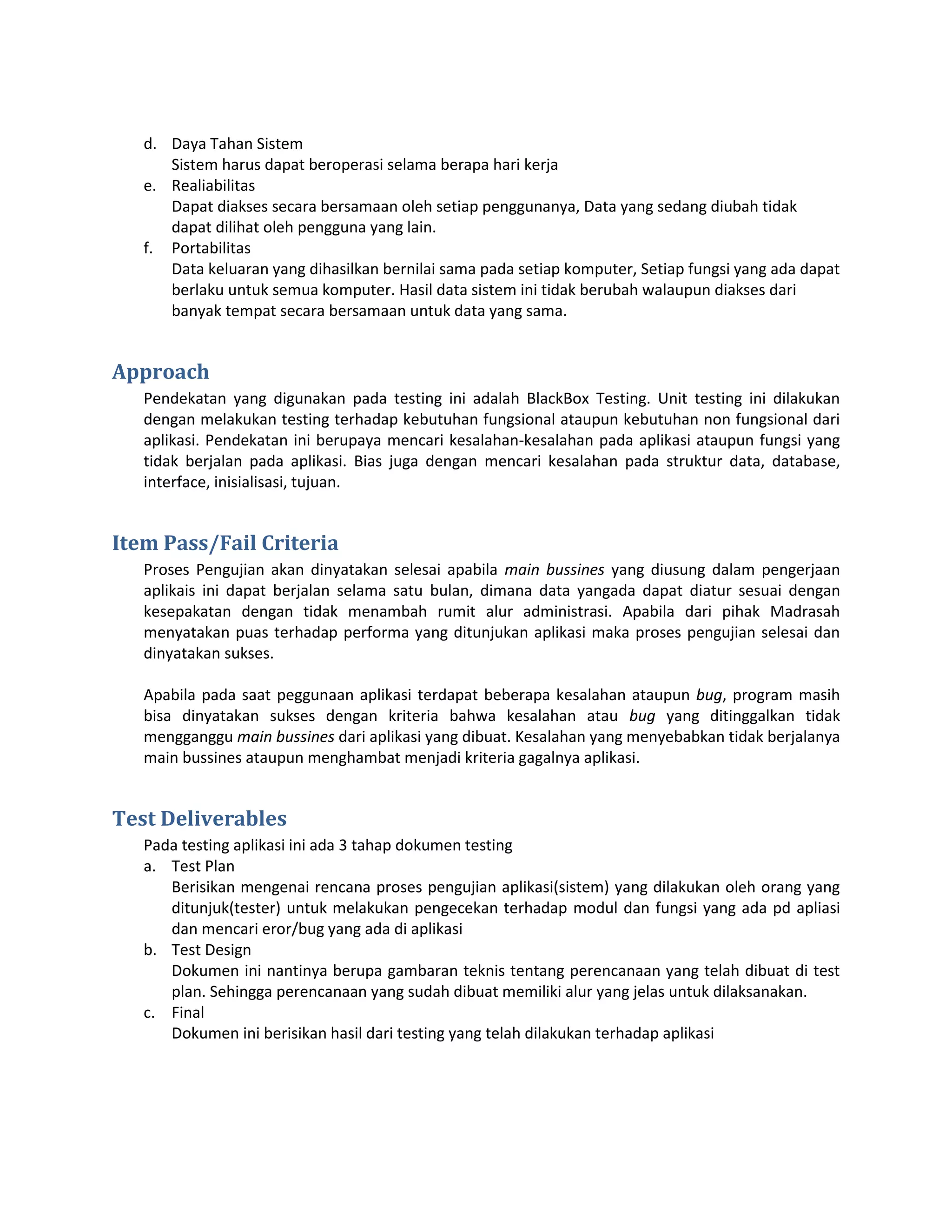 d. Daya Tahan Sistem
      Sistem harus dapat beroperasi selama berapa hari kerja
   e. Realiabilitas
      Dapat diakses secara bersamaan oleh setiap penggunanya, Data yang sedang diubah tidak
      dapat dilihat oleh pengguna yang lain.
   f. Portabilitas
      Data keluaran yang dihasilkan bernilai sama pada setiap komputer, Setiap fungsi yang ada dapat
      berlaku untuk semua komputer. Hasil data sistem ini tidak berubah walaupun diakses dari
      banyak tempat secara bersamaan untuk data yang sama.


Approach
   Pendekatan yang digunakan pada testing ini adalah BlackBox Testing. Unit testing ini dilakukan
   dengan melakukan testing terhadap kebutuhan fungsional ataupun kebutuhan non fungsional dari
   aplikasi. Pendekatan ini berupaya mencari kesalahan-kesalahan pada aplikasi ataupun fungsi yang
   tidak berjalan pada aplikasi. Bias juga dengan mencari kesalahan pada struktur data, database,
   interface, inisialisasi, tujuan.


Item Pass/Fail Criteria
   Proses Pengujian akan dinyatakan selesai apabila main bussines yang diusung dalam pengerjaan
   aplikais ini dapat berjalan selama satu bulan, dimana data yangada dapat diatur sesuai dengan
   kesepakatan dengan tidak menambah rumit alur administrasi. Apabila dari pihak Madrasah
   menyatakan puas terhadap performa yang ditunjukan aplikasi maka proses pengujian selesai dan
   dinyatakan sukses.

   Apabila pada saat peggunaan aplikasi terdapat beberapa kesalahan ataupun bug, program masih
   bisa dinyatakan sukses dengan kriteria bahwa kesalahan atau bug yang ditinggalkan tidak
   mengganggu main bussines dari aplikasi yang dibuat. Kesalahan yang menyebabkan tidak berjalanya
   main bussines ataupun menghambat menjadi kriteria gagalnya aplikasi.


Test Deliverables
   Pada testing aplikasi ini ada 3 tahap dokumen testing
   a. Test Plan
      Berisikan mengenai rencana proses pengujian aplikasi(sistem) yang dilakukan oleh orang yang
      ditunjuk(tester) untuk melakukan pengecekan terhadap modul dan fungsi yang ada pd apliasi
      dan mencari eror/bug yang ada di aplikasi
   b. Test Design
      Dokumen ini nantinya berupa gambaran teknis tentang perencanaan yang telah dibuat di test
      plan. Sehingga perencanaan yang sudah dibuat memiliki alur yang jelas untuk dilaksanakan.
   c. Final
      Dokumen ini berisikan hasil dari testing yang telah dilakukan terhadap aplikasi
 