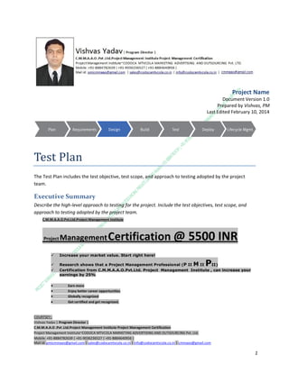 Project Name
Document Version 1.0
Prepared by Vishvas, PM
Last Edited February 10, 2014

Test Plan
The Test Plan includes the test objective, test scope, and approach to testing adopted by the project
team.

Executive Summary
Describe the high-level approach to testing for the project. Include the test objectives, test scope, and
approach to testing adopted by the project team.
C.M.M.A.A.O.Pvt.Ltd.Project Management Institute

Project

Management Certification

@ 5500 INR



Increase your market value. Start right here!




Research shows that a Project Management Professional (P II M II
II)
Certification from C.M.M.A.A.O.Pvt.Ltd. Project Management Institute , can increase your
earnings by 25%

•
•
•


P

Earn more
Enjoy better career opportunities
Globally recognized
Get certified and get recognized.

COURTSEY:Vishvas Yadav | Program Director |
C.M.M.A.A.O .Pvt .Ltd.Project Management Institute Project Management Certification
Project Management Institute~CODOCA MTVCOLA MARKETING ADVERTISING AND OUTSOURCING Pvt. Ltd.
Mobile: +91-8884782639 | +91-9036236527 | +91-8884640956 |
Mail id: pmicmmaao@gmail.com | sales@codocamtvcola.co.in | info@codocamtvcola.co.in | cmmaao@gmail.com

1

 