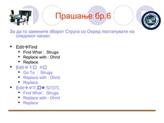 Прашање бр.6
За да го замените зборот Струга со Охрид постапувате на
   следниот начин:

 EditFind
    Find What : Struga
    Replace with : Ohrid
    Replace
 EditGo To
    Go To : Struga
    Replace with : Ohrid
    Replace
 EditRepace
    Find What : Struga
    Replace with : Ohrid
    Replace
 