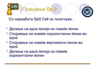 Прашање бр.9:
 Со наредбата Split Cell се посигнува :

Делење на една ќелија на повеќе ќелии
Спојување на повеќе хоризонтални ќелии во
 една
Спојување на повеќе вертикални ќелии во
 една
Делење на една ќелија на повеќе
 хоризонтални ќелии
 