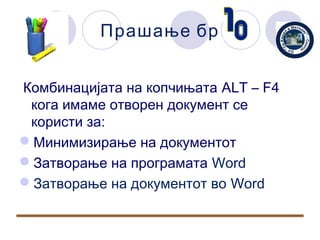 Прашање бр


Комбинацијата на копчињата ALT – F4
 кога имаме отворен документ се
 користи за:
Минимизирање на документот
Затворање на програмата Word
Затворање на документот во Word
 