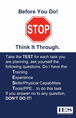 TaketheTESTforeachtaskyou
areplanning,askyourselfthe
followingquestions.DoIhavethe:
Training
Experience
Skills/PhysicalCapabilities
Tools/PPE...todothistask
Ifyouanswernotoanyquestion,Ifyouanswernotoanyquestion,
DON’TDOIT!
BeforeYouDo!
ThinkItThrough.
 