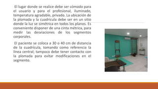 El lugar donde se realice debe ser cómodo para
el usuario y para el profesional, iluminado,
temperatura agradable, privado. La ubicación de
la plomada y la cuadricula debe ser en un sitio
donde la luz se simétrica en todos los planos. Es
conveniente disponer de una cinta métrica, para
medir las desviaciones de los segmentos
corporales.
El paciente se coloca a 30 o 40 cm de distancia
de la cuadrícula, tomando como referencia la
línea central; tampoco debe tener contacto con
la plomada para evitar modificaciones en el
segmento.
 
