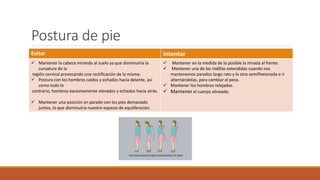 Postura de pie
Evitar Intentar
 Mantener la cabeza mirando al suelo ya que disminuiría la
curvatura de la
región cervical provocando una rectificación de la misma.
 Postura con los hombros caídos y echados hacía delante, así
como todo lo
contrario, hombros excesivamente elevados y echados hacia atrás.
 Mantener una posición en parado con los pies demasiado
juntos, lo que disminuiría nuestro espacio de equilibración.
 Mantener en la medida de lo posible la mirada al frente.
 Mantener una de las rodillas extendidas cuando nos
mantenemos parados largo rato y la otra semiflexionada e ir
alternándolas, para cambiar el peso.
 Mantener los hombros relajados.
 Mantener el cuerpo alineado.
 
