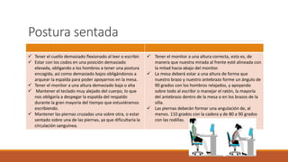 Postura sentada
 Tener el cuello demasiado flexionado al leer o escribir.
 Estar con los codos en una posición demasiado
elevada, obligando a los hombros a tener una postura
encogida, así como demasiado bajos obligándonos a
arquear la espalda para poder apoyarnos en la mesa.
 Tener el monitor a una altura demasiado baja o alta
 Mantener el teclado muy alejado del cuerpo, lo que
nos obligaría a despegar la espalda del respaldo
durante la gran mayoría del tiempo que estuviéramos
escribiendo.
 Mantener las piernas cruzadas una sobre otra, o estar
sentado sobre una de las piernas, ya que dificultaría la
circulación sanguínea.
 Tener el monitor a una altura correcta, esto es, de
manera que nuestra mirada al frente esté alineada con
la mitad hacia abajo del monitor.
 La mesa deberá estar a una altura de forma que
nuestro brazo y nuestro antebrazo forme un ángulo de
90 grados con los hombros relajados, y apoyando
sobre todo al escribir o manejar el ratón, la mayoría
del antebrazo dentro de la mesa o en los brazos de la
silla.
 Las piernas deberán formar una angulación de, al
menos. 110 grados con la cadera y de 80 a 90 grados
con las rodillas.
 