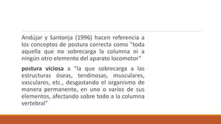 Andújar y Santonja (1996) hacen referencia a
los conceptos de postura correcta como "toda
aquella que no sobrecarga la columna ni a
ningún otro elemento del aparato locomotor“
postura viciosa a "la que sobrecarga a las
estructuras óseas, tendinosas, musculares,
vasculares, etc., desgastando el organismo de
manera permanente, en uno o varios de sus
elementos, afectando sobre todo a la columna
vertebral"
 