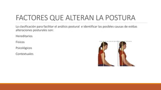 FACTORES QUE ALTERAN LA POSTURA
La clasificación para facilitar el análisis postural e identificar las posibles causas de est6as
alteraciones posturales son:
Hereditarios
Físicos
Psicológicos
Contextuales
 