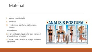 Material
I. espejo cuadriculado
II. Plomada
III. vestimenta con licras y playera sin
mangas
Instrucciones
1.Se presenta con el paciente para indicar el
procedimiento a realizar
2.Colocar correctamente el espejo, plomada
y paciente
 