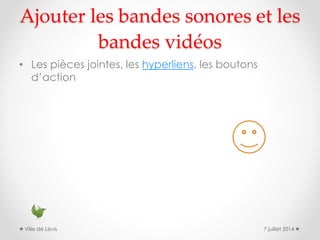 Ajouter les bandes sonores et les
bandes vidéos
• Les pièces jointes, les hyperliens, les boutons
d’action
7 juillet 2014Ville de Lévis
 