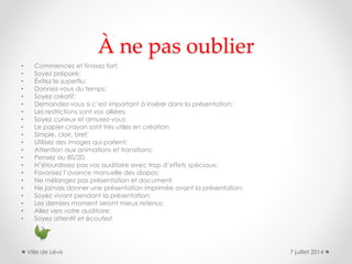 À ne pas oublier
• Commencez et finissez fort;
• Soyez préparé;
• Évitez le superflu;
• Donnez-vous du temps;
• Soyez créatif;
• Demandez-vous si c’est important à insérer dans la présentation;
• Les restrictions sont vos alliées;
• Soyez curieux et amusez-vous;
• Le papier-crayon sont très utiles en création;
• Simple, clair, bref;
• Utilisez des images qui parlent;
• Attention aux animations et transitions;
• Pensez au 80/20;
• N’étourdissez pas vos auditoire avec trop d’effets spéciaux;
• Favorisez l’avance manuelle des diapos;
• Ne mélangez pas présentation et document;
• Ne jamais donner une présentation imprimée avant la présentation;
• Soyez vivant pendant la présentation;
• Les derniers moment seront mieux retenus;
• Allez vers votre auditoire;
• Soyez attentif et écoutez!
7 juillet 2014Ville de Lévis
 