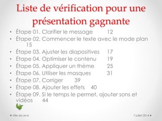 Liste de vérification pour une
présentation gagnante
• Étape 01. Clarifier le message 12
• Étape 02. Commencer le texte avec le mode plan
15
• Étape 03. Ajuster les diapositives 17
• Étape 04. Optimiser le contenu 19
• Étape 05. Appliquer un thème 25
• Étape 06. Utiliser les masques 31
• Étape 07. Corriger 39
• Étape 08. Ajouter les effets 40
• Étape 09. Si le temps le permet, ajouter sons et
vidéos 44
7 juillet 2014Ville de Lévis
 
