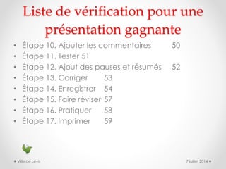 Liste de vérification pour une
présentation gagnante
• Étape 10. Ajouter les commentaires 50
• Étape 11. Tester 51
• Étape 12. Ajout des pauses et résumés 52
• Étape 13. Corriger 53
• Étape 14. Enregistrer 54
• Étape 15. Faire réviser 57
• Étape 16. Pratiquer 58
• Étape 17. Imprimer 59
7 juillet 2014Ville de Lévis
 