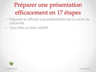Préparer une présentation
efficacement en 17 étapes
• Préparer et diffuser une présentation est un acte de
créativité
• Vous êtes un être créatif!
7 juillet 2014Ville de Lévis
 