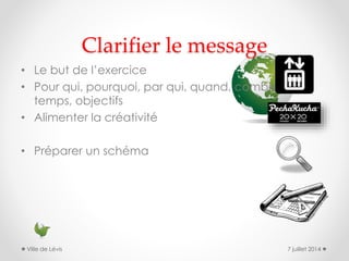 Clarifier le message
• Le but de l’exercice
• Pour qui, pourquoi, par qui, quand, combien de
temps, objectifs
• Alimenter la créativité
• Préparer un schéma
7 juillet 2014Ville de Lévis
 