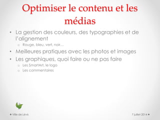 Optimiser le contenu et les
médias
• La gestion des couleurs, des typographies et de
l’alignement
o Rouge, bleu, vert, noir…
• Meilleures pratiques avec les photos et images
• Les graphiques, quoi faire ou ne pas faire
o Les SmartArt, le logo
o Les commentaires
7 juillet 2014Ville de Lévis
 