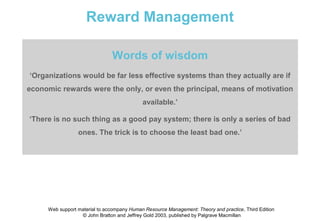 Reward Management

                               Words of wisdom
‘Organizations would be far less effective systems than they actually are if
economic rewards were the only, or even the principal, means of motivation
                                            available.’

‘There is no such thing as a good pay system; there is only a series of bad
                 ones. The trick is to choose the least bad one.’




     Web support material to accompany Human Resource Management: Theory and practice, Third Edition
                  © John Bratton and Jeffrey Gold 2003, published by Palgrave Macmillan
 