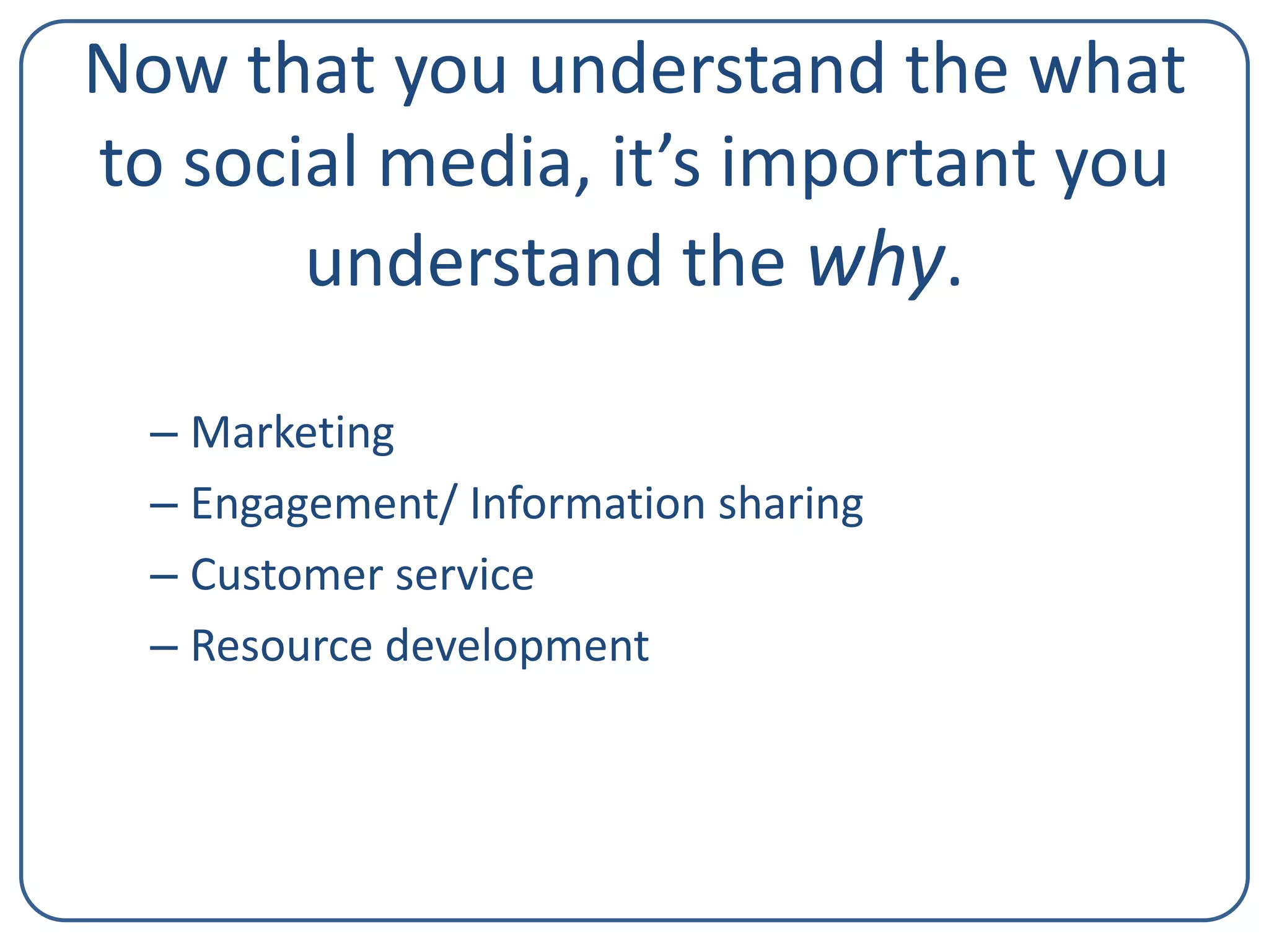 Now that you understand the what
to social media, it’s important you
understand the why.
– Marketing
– Engagement/ Information sharing
– Customer service
– Resource development

 
