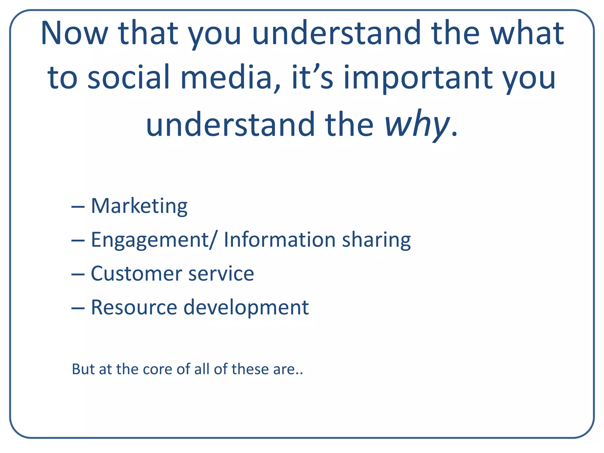 Now that you understand the what
to social media, it’s important you
understand the why.
– Marketing
– Engagement/ Information sharing
– Customer service
– Resource development
But at the core of all of these are..

 