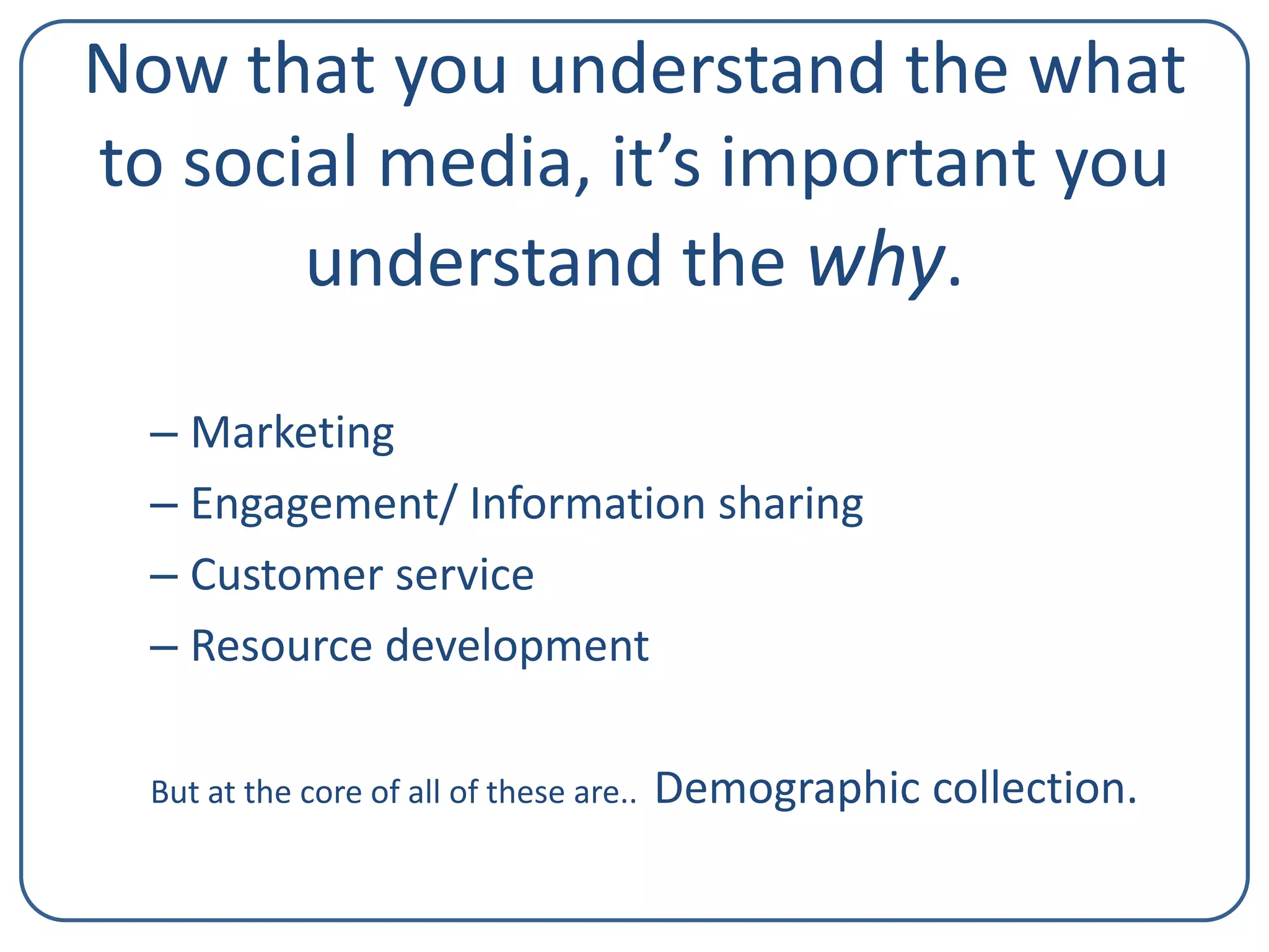 Now that you understand the what
to social media, it’s important you
understand the why.
– Marketing
– Engagement/ Information sharing
– Customer service
– Resource development
But at the core of all of these are..

Demographic collection.

 