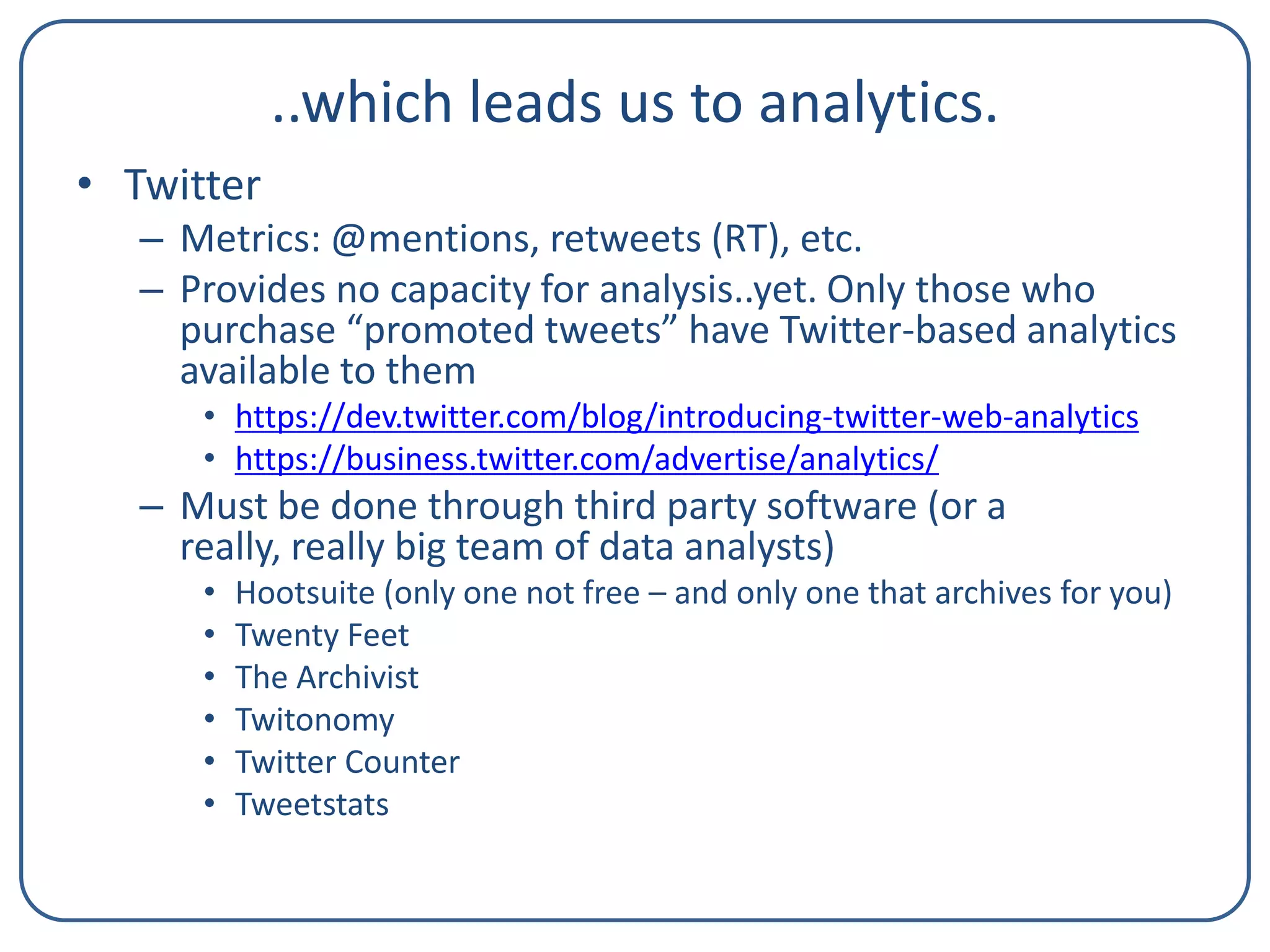 ..which leads us to analytics.
• Twitter
– Metrics: @mentions, retweets (RT), etc.
– Provides no capacity for analysis..yet. Only those who
purchase “promoted tweets” have Twitter-based analytics
available to them
• https://dev.twitter.com/blog/introducing-twitter-web-analytics
• https://business.twitter.com/advertise/analytics/

– Must be done through third party software (or a
really, really big team of data analysts)
•
•
•
•
•
•

Hootsuite (only one not free – and only one that archives for you)
Twenty Feet
The Archivist
Twitonomy
Twitter Counter
Tweetstats

 