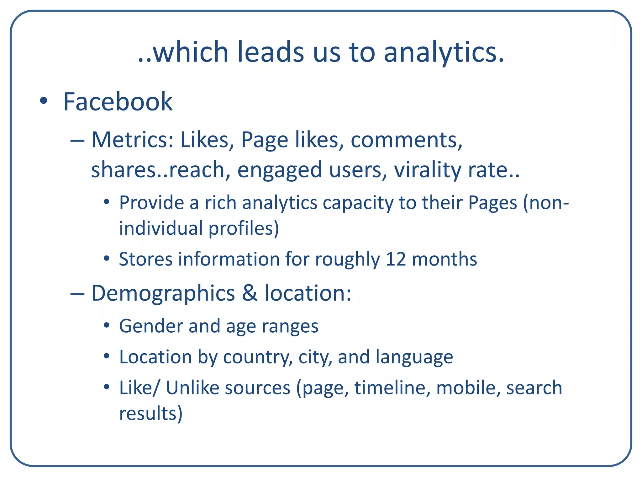 ..which leads us to analytics.
• Facebook
– Metrics: Likes, Page likes, comments,
shares..reach, engaged users, virality rate..
• Provide a rich analytics capacity to their Pages (nonindividual profiles)
• Stores information for roughly 12 months

– Demographics & location:
• Gender and age ranges
• Location by country, city, and language
• Like/ Unlike sources (page, timeline, mobile, search
results)

 