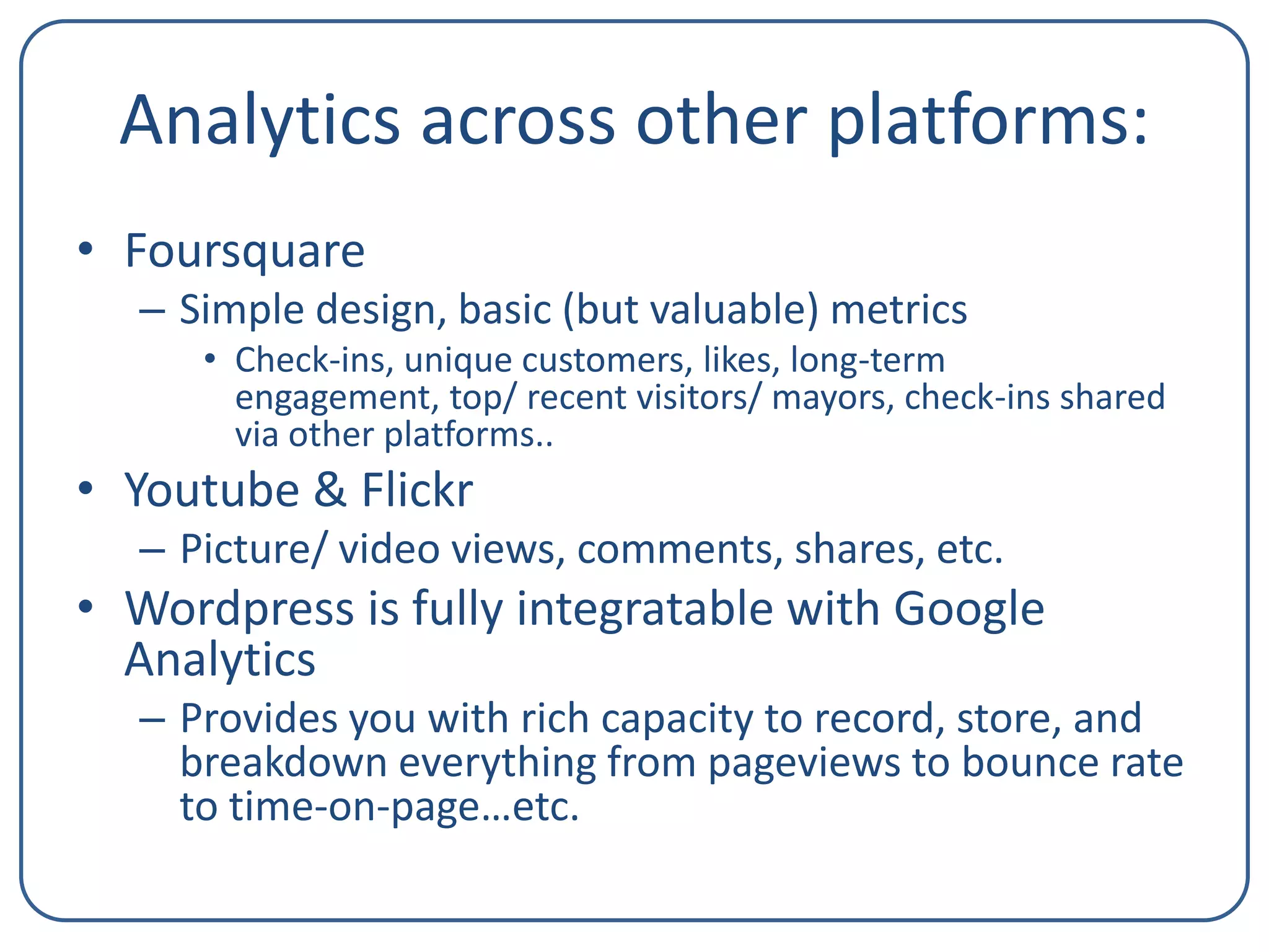 Analytics across other platforms:
• Foursquare
– Simple design, basic (but valuable) metrics
• Check-ins, unique customers, likes, long-term
engagement, top/ recent visitors/ mayors, check-ins shared
via other platforms..

• Youtube & Flickr
– Picture/ video views, comments, shares, etc.

• Wordpress is fully integratable with Google
Analytics
– Provides you with rich capacity to record, store, and
breakdown everything from pageviews to bounce rate
to time-on-page…etc.

 