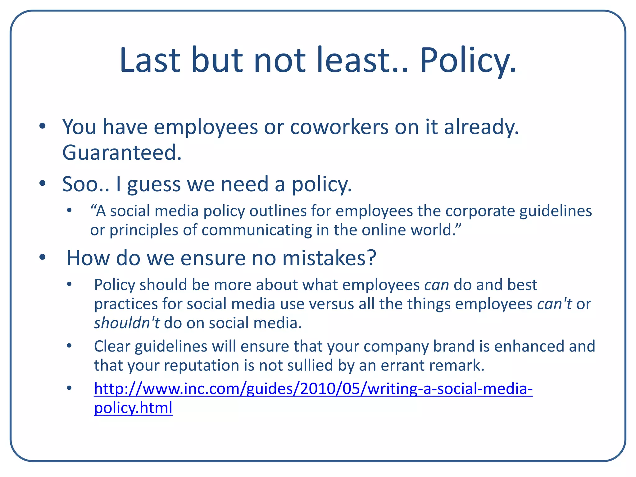 Last but not least.. Policy.
• You have employees or coworkers on it already.
Guaranteed.
• Soo.. I guess we need a policy.
• “A social media policy outlines for employees the corporate guidelines
or principles of communicating in the online world.”

• How do we ensure no mistakes?
•
•
•

Policy should be more about what employees can do and best
practices for social media use versus all the things employees can't or
shouldn't do on social media.
Clear guidelines will ensure that your company brand is enhanced and
that your reputation is not sullied by an errant remark.
http://www.inc.com/guides/2010/05/writing-a-social-mediapolicy.html

 