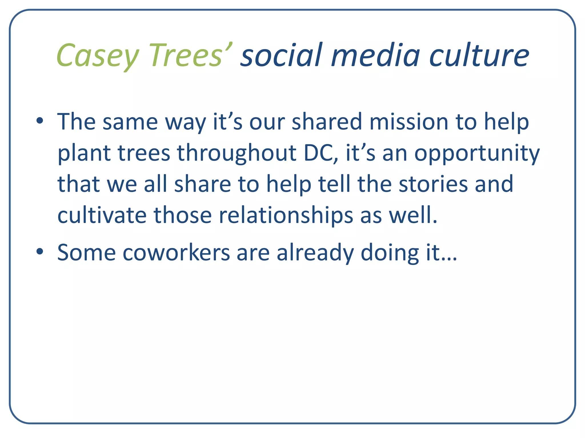 Casey Trees’ social media culture
• The same way it’s our shared mission to help
plant trees throughout DC, it’s an opportunity
that we all share to help tell the stories and
cultivate those relationships as well.
• Some coworkers are already doing it…

 