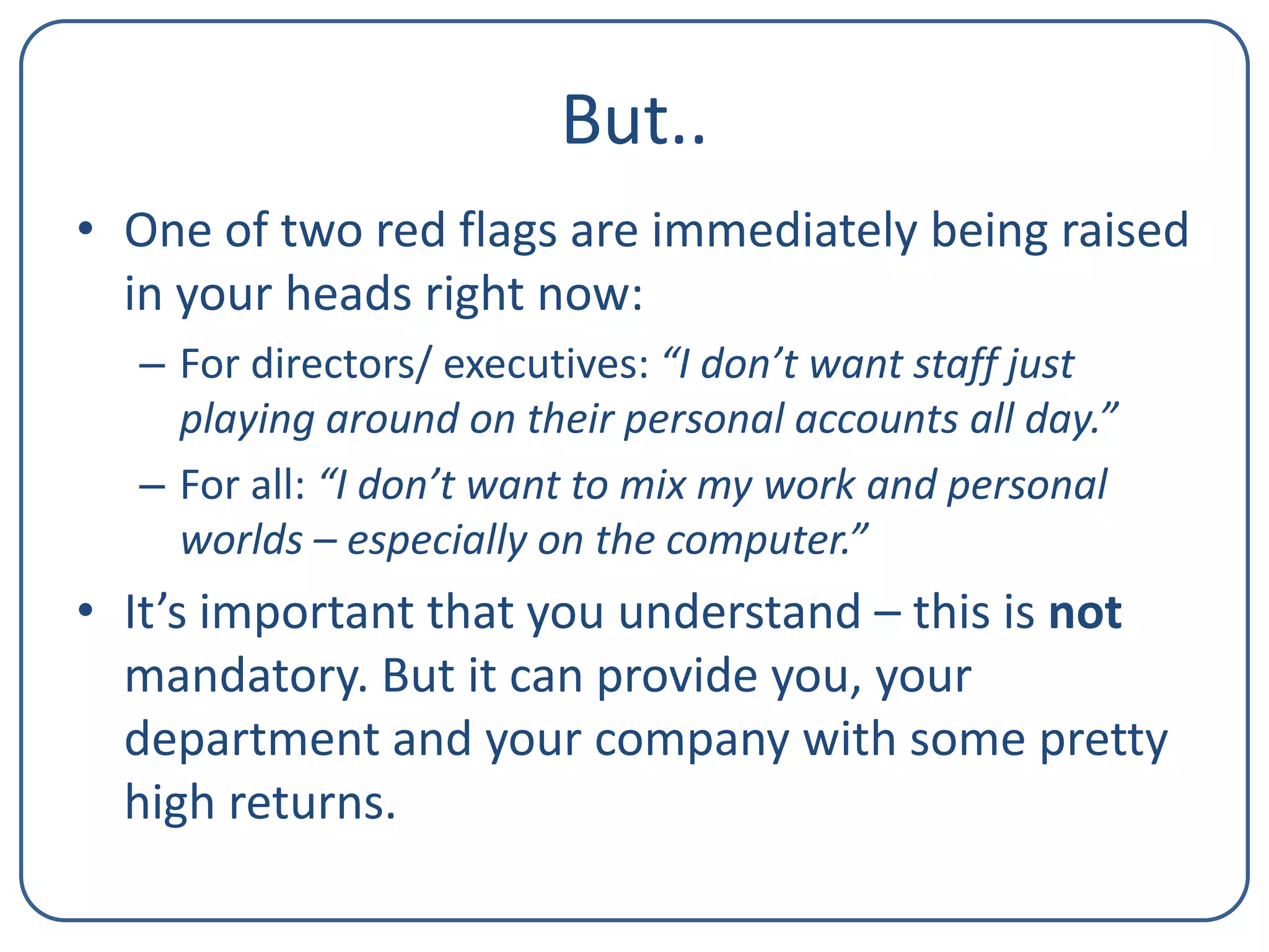 But..
• One of two red flags are immediately being raised
in your heads right now:
– For directors/ executives: “I don’t want staff just
playing around on their personal accounts all day.”
– For all: “I don’t want to mix my work and personal
worlds – especially on the computer.”

• It’s important that you understand – this is not
mandatory. But it can provide you, your
department and your company with some pretty
high returns.

 