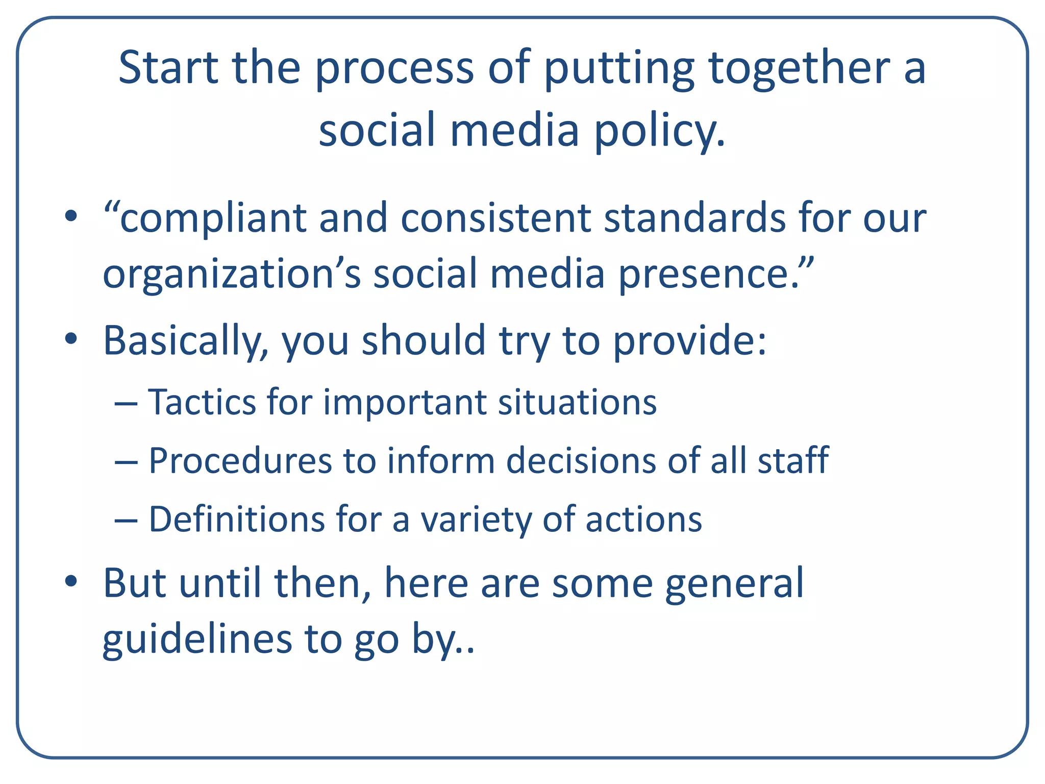 Start the process of putting together a
social media policy.
• “compliant and consistent standards for our
organization’s social media presence.”
• Basically, you should try to provide:
– Tactics for important situations
– Procedures to inform decisions of all staff
– Definitions for a variety of actions

• But until then, here are some general
guidelines to go by..

 