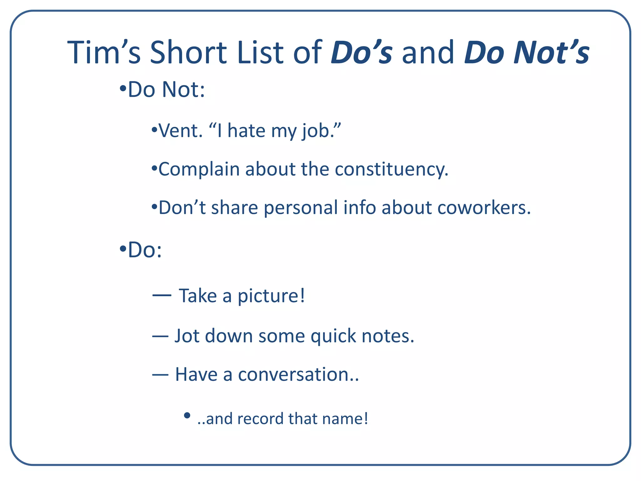 Tim’s Short List of Do’s and Do Not’s
•Do Not:
•Vent. “I hate my job.”
•Complain about the constituency.
•Don’t share personal info about coworkers.

•Do:
— Take a picture!
— Jot down some quick notes.
― Have a conversation..

• ..and record that name!

 