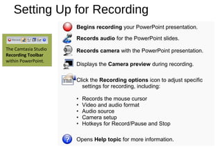 Setting Up for Recording
Begins recording your PowerPoint presentation.
Records audio for the PowerPoint slides.
Records camera with the PowerPoint presentation.
Displays the Camera preview during recording.
Click the Recording options icon to adjust specific
settings for recording, including:
• Records the mouse cursor
• Video and audio format
• Audio source
• Camera setup
• Hotkeys for Record/Pause and Stop
Opens Help topic for more information.
The Camtasia Studio
Recording Toolbar
within PowerPoint.
 