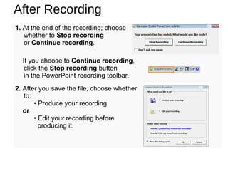 After Recording
1. At the end of the recording; choose
whether to Stop recording
or Continue recording.
If you choose to Continue recording,
click the Stop recording button
in the PowerPoint recording toolbar.
2. After you save the file, choose whether
to:
• Produce your recording.
or
• Edit your recording before
producing it.
 