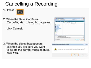 Cancelling a Recording
1. Press
2. When the Save Camtasia
Recording As… dialog box appears,
click Cancel.
3. When the dialog box appears
asking if you are sure you want
to delete the current video capture,
click Yes.
 