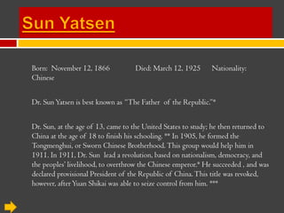 Sun Yatsen Born:  November 12, 1866	Died: March 12, 1925      Nationality: Chinese Dr. Sun Yatsen is best known as “The Father  of the Republic.”*  Dr. Sun, at the age of 13, came to the United States to study; he then returned to China at the age of 18 to finish his schooling. ** In 1905, he formed the Tongmenghui, or Sworn Chinese Brotherhood. This group would help him in 1911. In 1911, Dr. Sun  lead a revolution, based on nationalism, democracy, and the peoples’ livelihood, to overthrow the Chinese emperor.* He succeeded , and was declared provisional President of the Republic of China. This title was revoked, however, after Yuan Shikai was able to seize control from him. *** 