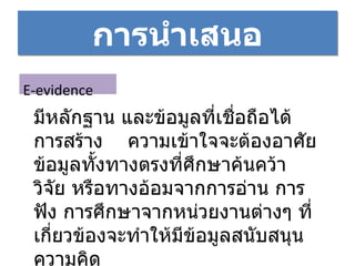 การนำเสนอ E-evidence มีหลักฐาน และข้อมูลที่เชื่อถือได้ การสร้าง  ความเข้าใจจะต้องอาศัยข้อมูลทั้งทางตรงที่ศึกษาค้นคว้า วิจัย หรือทางอ้อมจากการอ่าน การฟัง การศึกษาจากหน่วยงานต่างๆ ที่เกี่ยวข้องจะทำให้มีข้อมูลสนับสนุนความคิด 