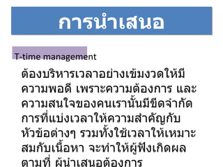 การนำเสนอ T-time management ต้องบริหารเวลาอย่างเข้มงวดให้มีความพอดี เพราะความต้องการ และความสนใจของคนเรานั้นมีขีดจำกัด การที่แบ่งเวลาให้ความสำคัญกับหัวข้อต่างๆ รวมทั้งใช้เวลาให้เหมาะสมกับเนื้อหา จะทำให้ผู้ฟังเกิดผลตามที่ ผู้นำเสนอต้องการ 