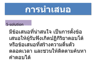 การนำเสนอ S-solution มีข้อเสนอที่น่าสนใจ เป็นการตั้งข้อเสนอให้ผู้รับฟังเกิดปฏิกิริยาตอบโต้ หรือข้อเสนอที่สร้างความตื่นตัวตลอดเวลา และชวนให้ติดตามค้นหาคำตอบได้ 