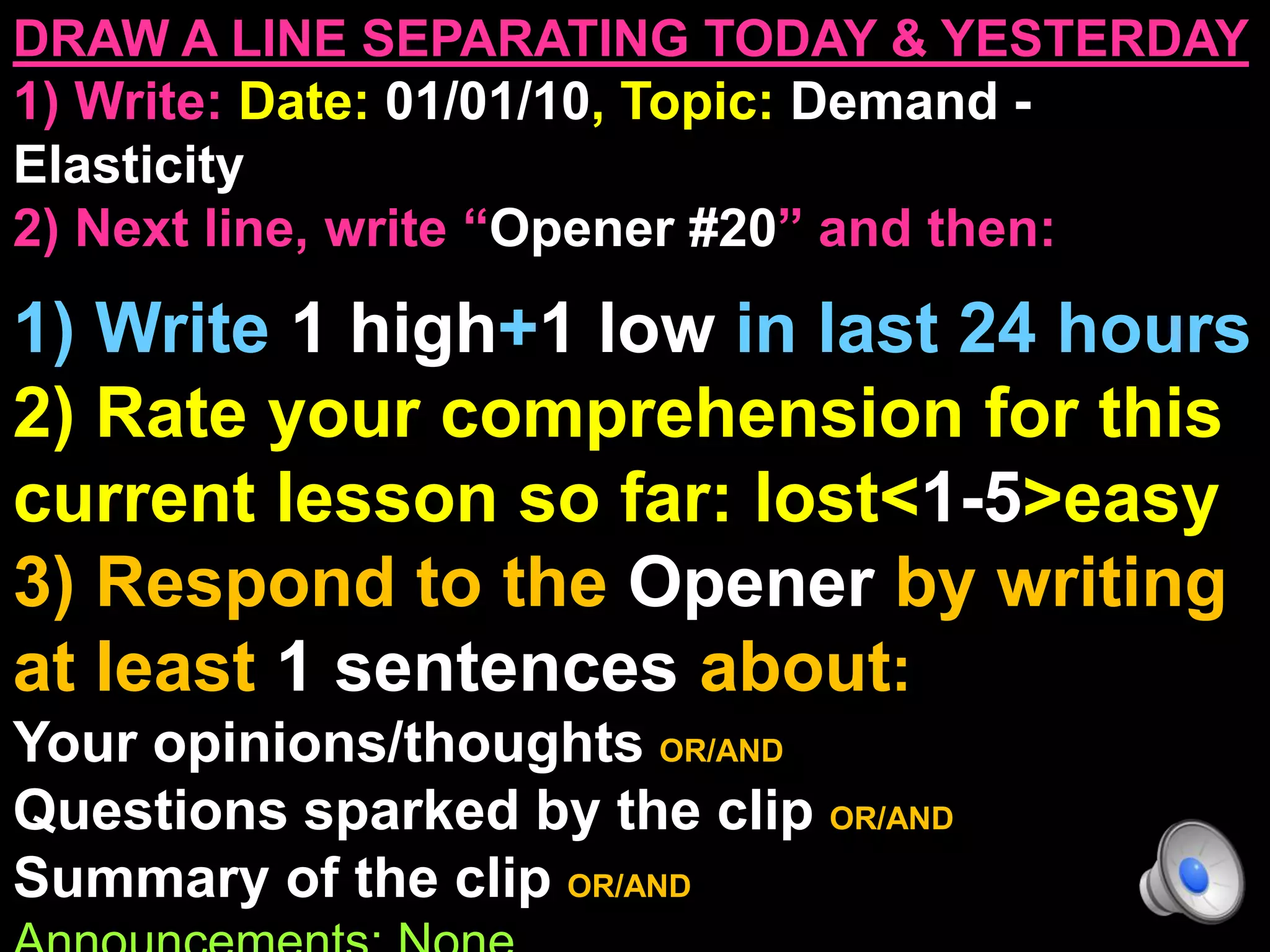 DRAW A LINE SEPARATING TODAY & YESTERDAY
1) Write: Date: 01/01/10, Topic: Demand -
Elasticity
2) Next line, write “Opener #20” and then:
1) Write 1 high+1 low in last 24 hours
2) Rate your comprehension for this
current lesson so far: lost<1-5>easy
3) Respond to the Opener by writing
at least 1 sentences about:
Your opinions/thoughts OR/AND
Questions sparked by the clip OR/AND
Summary of the clip OR/AND